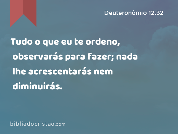 Tudo o que eu te ordeno, observarás para fazer; nada lhe acrescentarás nem diminuirás. - Deuteronômio 12:32