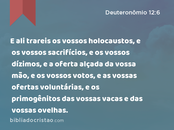 E ali trareis os vossos holocaustos, e os vossos sacrifícios, e os vossos dízimos, e a oferta alçada da vossa mão, e os vossos votos, e as vossas ofertas voluntárias, e os primogênitos das vossas vacas e das vossas ovelhas. - Deuteronômio 12:6