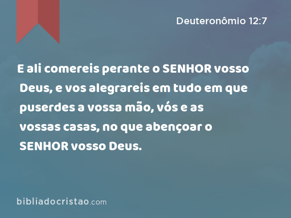 E ali comereis perante o SENHOR vosso Deus, e vos alegrareis em tudo em que puserdes a vossa mão, vós e as vossas casas, no que abençoar o SENHOR vosso Deus. - Deuteronômio 12:7