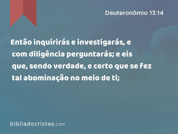 Então inquirirás e investigarás, e com diligência perguntarás; e eis que, sendo verdade, e certo que se fez tal abominação no meio de ti; - Deuteronômio 13:14