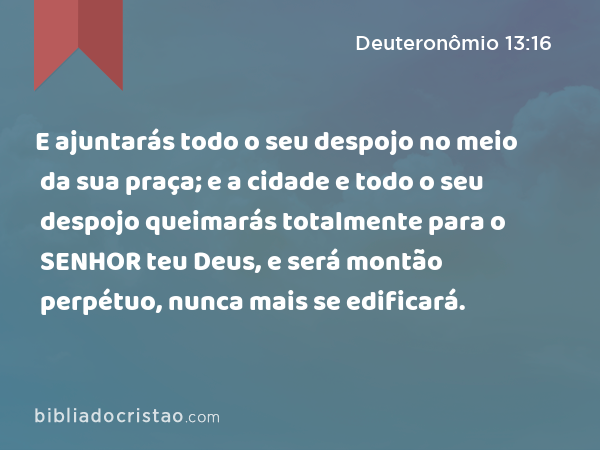 E ajuntarás todo o seu despojo no meio da sua praça; e a cidade e todo o seu despojo queimarás totalmente para o SENHOR teu Deus, e será montão perpétuo, nunca mais se edificará. - Deuteronômio 13:16