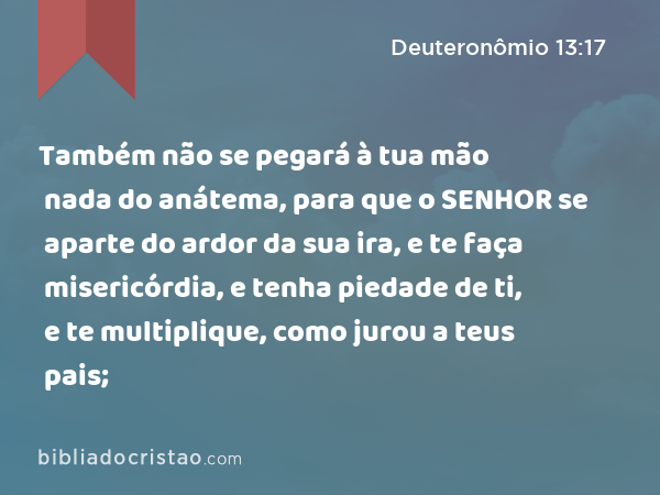 Também não se pegará à tua mão nada do anátema, para que o SENHOR se aparte do ardor da sua ira, e te faça misericórdia, e tenha piedade de ti, e te multiplique, como jurou a teus pais; - Deuteronômio 13:17