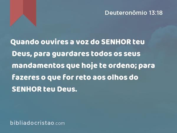 Quando ouvires a voz do SENHOR teu Deus, para guardares todos os seus mandamentos que hoje te ordeno; para fazeres o que for reto aos olhos do SENHOR teu Deus. - Deuteronômio 13:18