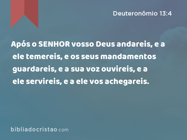 Após o SENHOR vosso Deus andareis, e a ele temereis, e os seus mandamentos guardareis, e a sua voz ouvireis, e a ele servireis, e a ele vos achegareis. - Deuteronômio 13:4