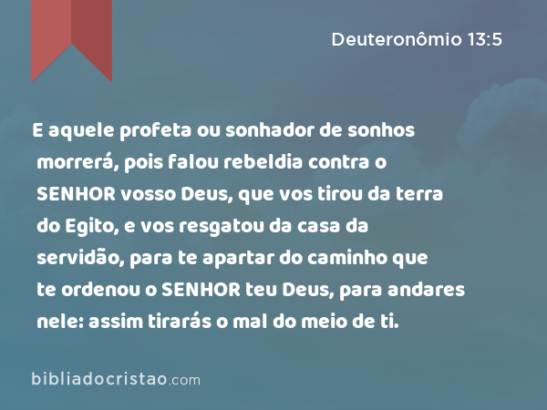 E aquele profeta ou sonhador de sonhos morrerá, pois falou rebeldia contra o SENHOR vosso Deus, que vos tirou da terra do Egito, e vos resgatou da casa da servidão, para te apartar do caminho que te ordenou o SENHOR teu Deus, para andares nele: assim tirarás o mal do meio de ti. - Deuteronômio 13:5