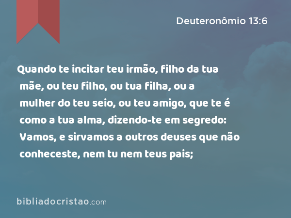 Quando te incitar teu irmão, filho da tua mãe, ou teu filho, ou tua filha, ou a mulher do teu seio, ou teu amigo, que te é como a tua alma, dizendo-te em segredo: Vamos, e sirvamos a outros deuses que não conheceste, nem tu nem teus pais; - Deuteronômio 13:6