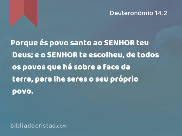 Porque és povo santo ao SENHOR teu Deus; e o SENHOR te escolheu, de todos os povos que há sobre a face da terra, para lhe seres o seu próprio povo. - Deuteronômio 14:2