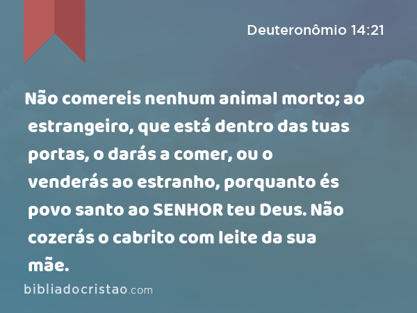 Não comereis nenhum animal morto; ao estrangeiro, que está dentro das tuas portas, o darás a comer, ou o venderás ao estranho, porquanto és povo santo ao SENHOR teu Deus. Não cozerás o cabrito com leite da sua mãe. - Deuteronômio 14:21