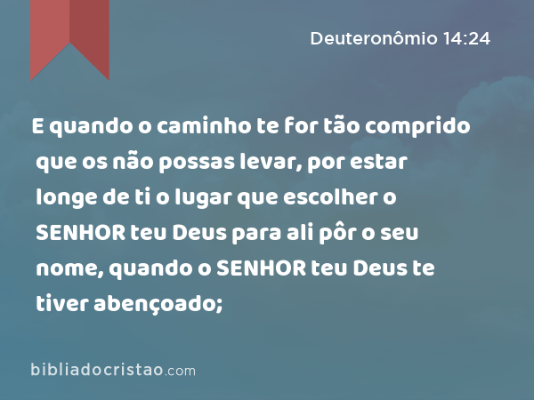 E quando o caminho te for tão comprido que os não possas levar, por estar longe de ti o lugar que escolher o SENHOR teu Deus para ali pôr o seu nome, quando o SENHOR teu Deus te tiver abençoado; - Deuteronômio 14:24