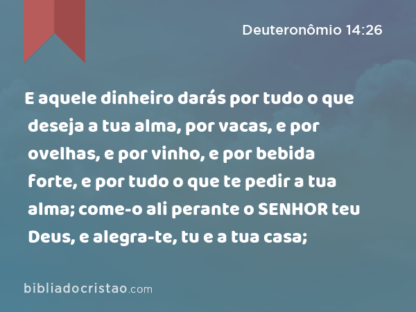 E aquele dinheiro darás por tudo o que deseja a tua alma, por vacas, e por ovelhas, e por vinho, e por bebida forte, e por tudo o que te pedir a tua alma; come-o ali perante o SENHOR teu Deus, e alegra-te, tu e a tua casa; - Deuteronômio 14:26