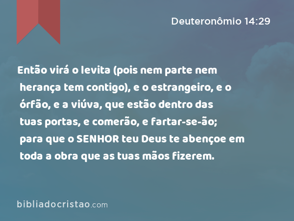 Então virá o levita (pois nem parte nem herança tem contigo), e o estrangeiro, e o órfão, e a viúva, que estão dentro das tuas portas, e comerão, e fartar-se-ão; para que o SENHOR teu Deus te abençoe em toda a obra que as tuas mãos fizerem. - Deuteronômio 14:29