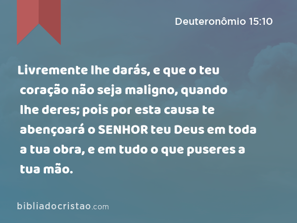 Livremente lhe darás, e que o teu coração não seja maligno, quando lhe deres; pois por esta causa te abençoará o SENHOR teu Deus em toda a tua obra, e em tudo o que puseres a tua mão. - Deuteronômio 15:10