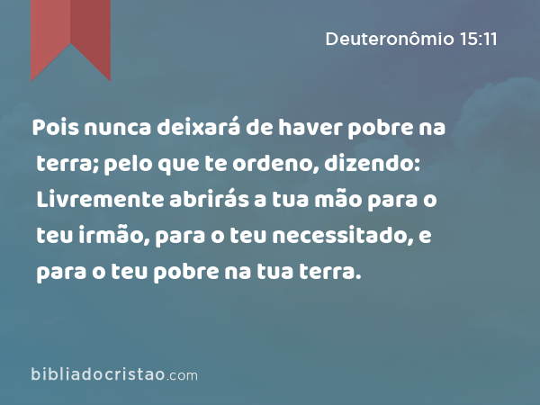 Pois nunca deixará de haver pobre na terra; pelo que te ordeno, dizendo: Livremente abrirás a tua mão para o teu irmão, para o teu necessitado, e para o teu pobre na tua terra. - Deuteronômio 15:11