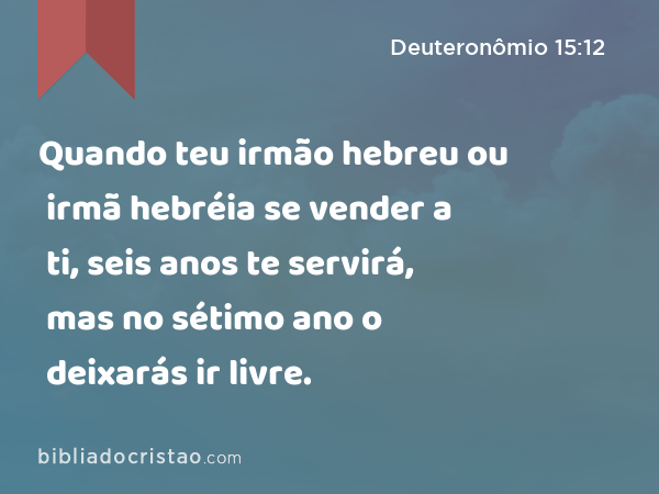 Quando teu irmão hebreu ou irmã hebréia se vender a ti, seis anos te servirá, mas no sétimo ano o deixarás ir livre. - Deuteronômio 15:12