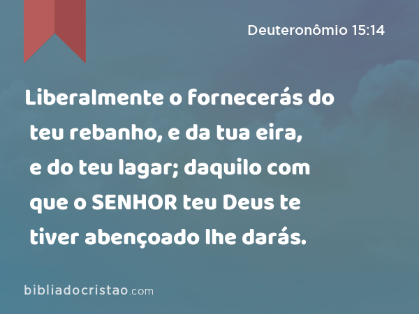 Liberalmente o fornecerás do teu rebanho, e da tua eira, e do teu lagar; daquilo com que o SENHOR teu Deus te tiver abençoado lhe darás. - Deuteronômio 15:14