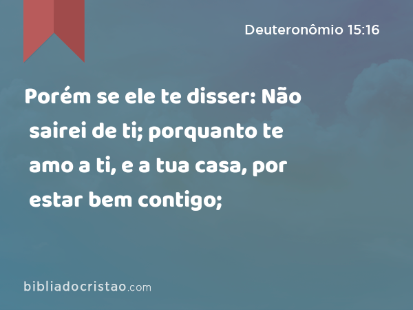 Porém se ele te disser: Não sairei de ti; porquanto te amo a ti, e a tua casa, por estar bem contigo; - Deuteronômio 15:16