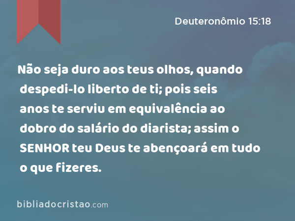 Não seja duro aos teus olhos, quando despedi-lo liberto de ti; pois seis anos te serviu em equivalência ao dobro do salário do diarista; assim o SENHOR teu Deus te abençoará em tudo o que fizeres. - Deuteronômio 15:18