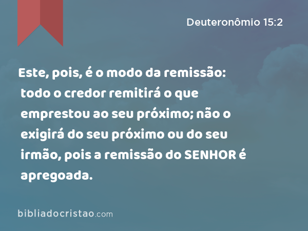 Este, pois, é o modo da remissão: todo o credor remitirá o que emprestou ao seu próximo; não o exigirá do seu próximo ou do seu irmão, pois a remissão do SENHOR é apregoada. - Deuteronômio 15:2