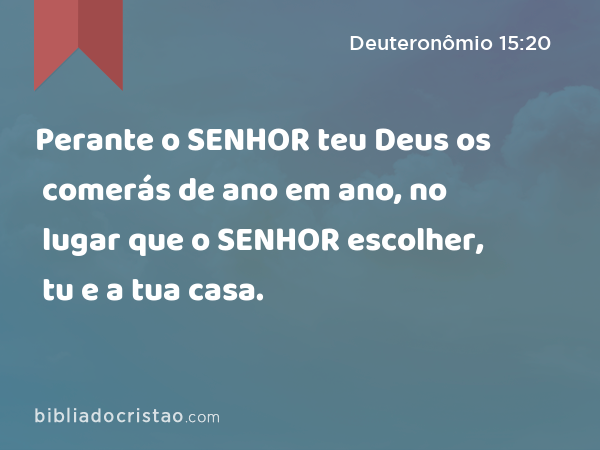 Perante o SENHOR teu Deus os comerás de ano em ano, no lugar que o SENHOR escolher, tu e a tua casa. - Deuteronômio 15:20