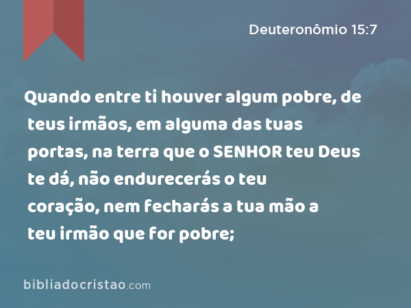 Quando entre ti houver algum pobre, de teus irmãos, em alguma das tuas portas, na terra que o SENHOR teu Deus te dá, não endurecerás o teu coração, nem fecharás a tua mão a teu irmão que for pobre; - Deuteronômio 15:7