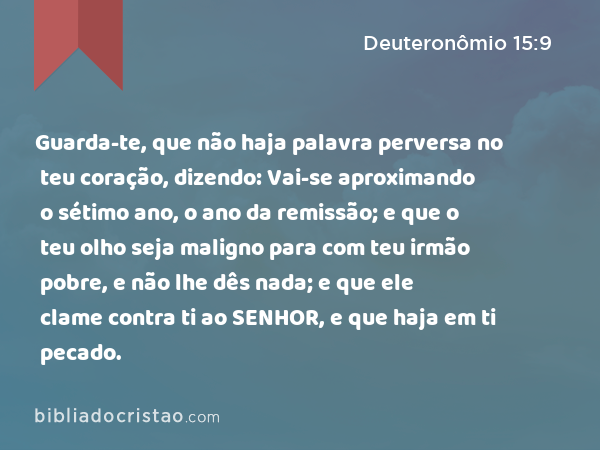 Guarda-te, que não haja palavra perversa no teu coração, dizendo: Vai-se aproximando o sétimo ano, o ano da remissão; e que o teu olho seja maligno para com teu irmão pobre, e não lhe dês nada; e que ele clame contra ti ao SENHOR, e que haja em ti pecado. - Deuteronômio 15:9