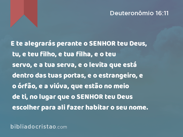 E te alegrarás perante o SENHOR teu Deus, tu, e teu filho, e tua filha, e o teu servo, e a tua serva, e o levita que está dentro das tuas portas, e o estrangeiro, e o órfão, e a viúva, que estão no meio de ti, no lugar que o SENHOR teu Deus escolher para ali fazer habitar o seu nome. - Deuteronômio 16:11