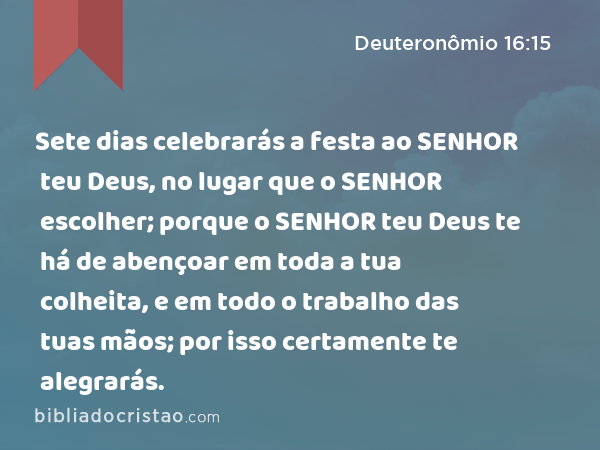 Sete dias celebrarás a festa ao SENHOR teu Deus, no lugar que o SENHOR escolher; porque o SENHOR teu Deus te há de abençoar em toda a tua colheita, e em todo o trabalho das tuas mãos; por isso certamente te alegrarás. - Deuteronômio 16:15