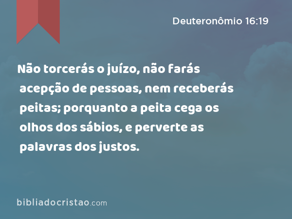 Não torcerás o juízo, não farás acepção de pessoas, nem receberás peitas; porquanto a peita cega os olhos dos sábios, e perverte as palavras dos justos. - Deuteronômio 16:19