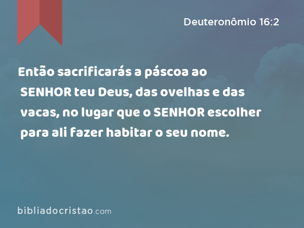 Então sacrificarás a páscoa ao SENHOR teu Deus, das ovelhas e das vacas, no lugar que o SENHOR escolher para ali fazer habitar o seu nome. - Deuteronômio 16:2