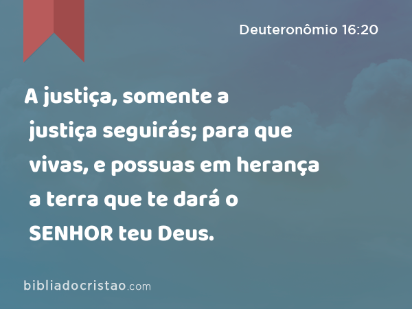 A justiça, somente a justiça seguirás; para que vivas, e possuas em herança a terra que te dará o SENHOR teu Deus. - Deuteronômio 16:20