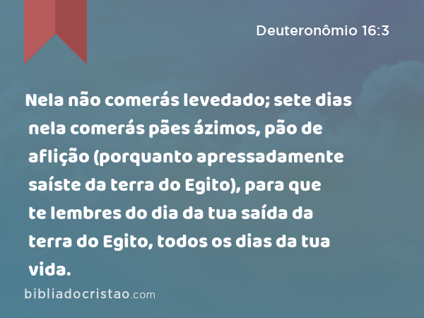 Nela não comerás levedado; sete dias nela comerás pães ázimos, pão de aflição (porquanto apressadamente saíste da terra do Egito), para que te lembres do dia da tua saída da terra do Egito, todos os dias da tua vida. - Deuteronômio 16:3