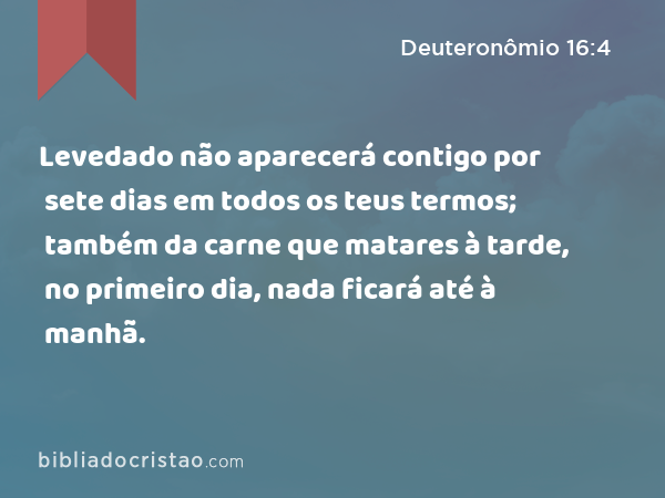 Levedado não aparecerá contigo por sete dias em todos os teus termos; também da carne que matares à tarde, no primeiro dia, nada ficará até à manhã. - Deuteronômio 16:4