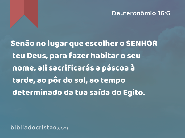 Senão no lugar que escolher o SENHOR teu Deus, para fazer habitar o seu nome, ali sacrificarás a páscoa à tarde, ao pôr do sol, ao tempo determinado da tua saída do Egito. - Deuteronômio 16:6