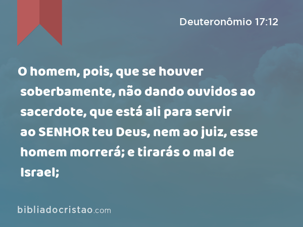 O homem, pois, que se houver soberbamente, não dando ouvidos ao sacerdote, que está ali para servir ao SENHOR teu Deus, nem ao juiz, esse homem morrerá; e tirarás o mal de Israel; - Deuteronômio 17:12