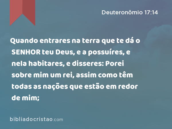 Quando entrares na terra que te dá o SENHOR teu Deus, e a possuíres, e nela habitares, e disseres: Porei sobre mim um rei, assim como têm todas as nações que estão em redor de mim; - Deuteronômio 17:14