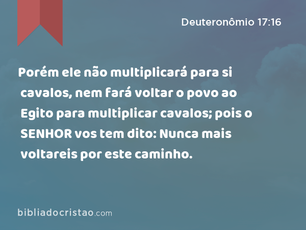 Porém ele não multiplicará para si cavalos, nem fará voltar o povo ao Egito para multiplicar cavalos; pois o SENHOR vos tem dito: Nunca mais voltareis por este caminho. - Deuteronômio 17:16