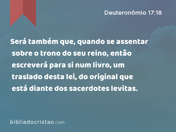 Será também que, quando se assentar sobre o trono do seu reino, então escreverá para si num livro, um traslado desta lei, do original que está diante dos sacerdotes levitas. - Deuteronômio 17:18