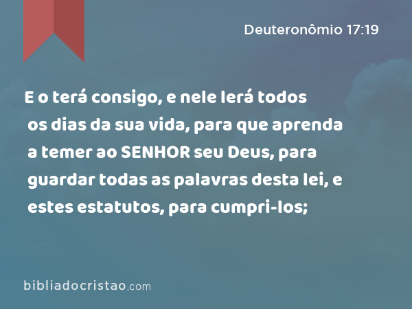 E o terá consigo, e nele lerá todos os dias da sua vida, para que aprenda a temer ao SENHOR seu Deus, para guardar todas as palavras desta lei, e estes estatutos, para cumpri-los; - Deuteronômio 17:19