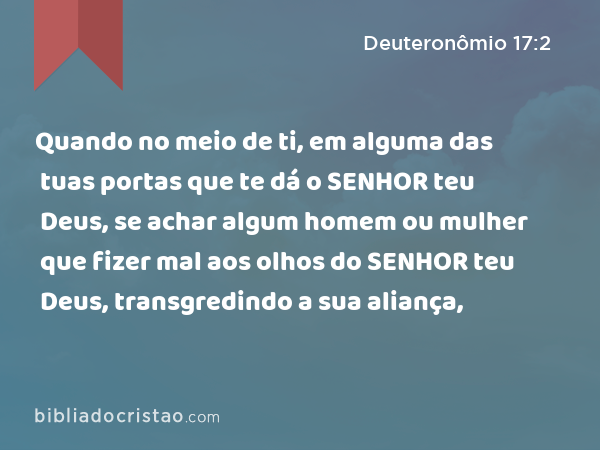 Quando no meio de ti, em alguma das tuas portas que te dá o SENHOR teu Deus, se achar algum homem ou mulher que fizer mal aos olhos do SENHOR teu Deus, transgredindo a sua aliança, - Deuteronômio 17:2