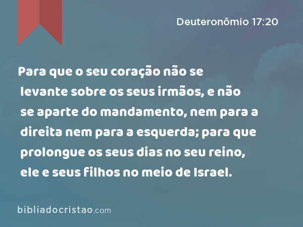 Para que o seu coração não se levante sobre os seus irmãos, e não se aparte do mandamento, nem para a direita nem para a esquerda; para que prolongue os seus dias no seu reino, ele e seus filhos no meio de Israel. - Deuteronômio 17:20