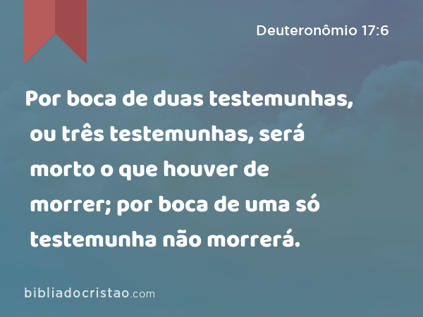 Por boca de duas testemunhas, ou três testemunhas, será morto o que houver de morrer; por boca de uma só testemunha não morrerá. - Deuteronômio 17:6