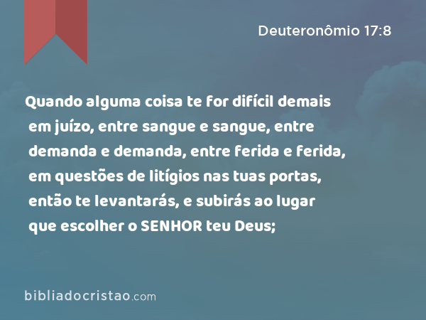 Quando alguma coisa te for difícil demais em juízo, entre sangue e sangue, entre demanda e demanda, entre ferida e ferida, em questões de litígios nas tuas portas, então te levantarás, e subirás ao lugar que escolher o SENHOR teu Deus; - Deuteronômio 17:8