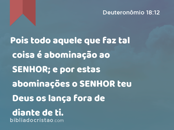 Pois todo aquele que faz tal coisa é abominação ao SENHOR; e por estas abominações o SENHOR teu Deus os lança fora de diante de ti. - Deuteronômio 18:12