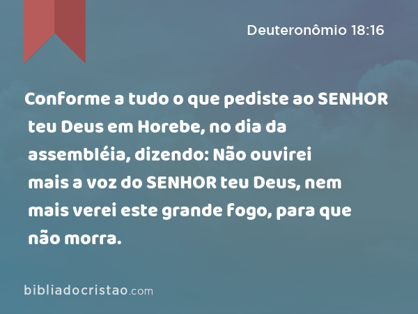 Conforme a tudo o que pediste ao SENHOR teu Deus em Horebe, no dia da assembléia, dizendo: Não ouvirei mais a voz do SENHOR teu Deus, nem mais verei este grande fogo, para que não morra. - Deuteronômio 18:16