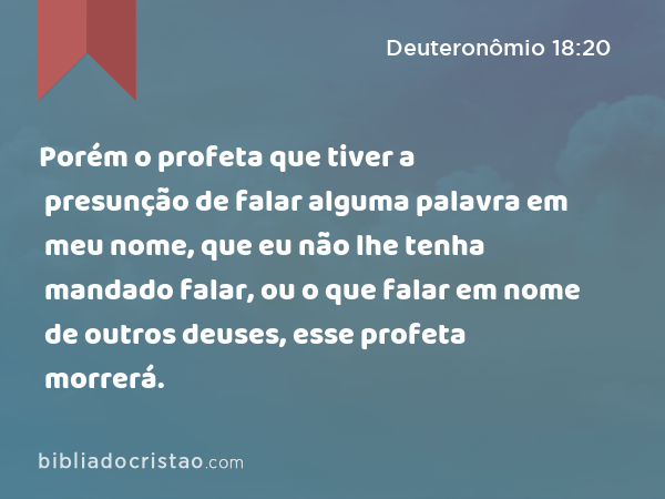 Porém o profeta que tiver a presunção de falar alguma palavra em meu nome, que eu não lhe tenha mandado falar, ou o que falar em nome de outros deuses, esse profeta morrerá. - Deuteronômio 18:20