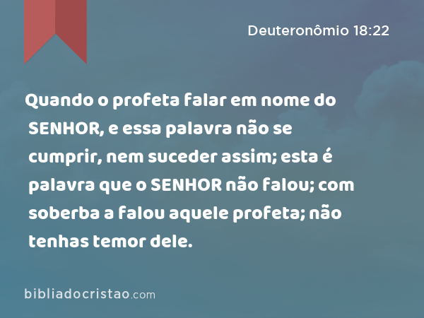 Quando o profeta falar em nome do SENHOR, e essa palavra não se cumprir, nem suceder assim; esta é palavra que o SENHOR não falou; com soberba a falou aquele profeta; não tenhas temor dele. - Deuteronômio 18:22