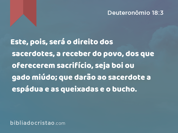 Este, pois, será o direito dos sacerdotes, a receber do povo, dos que oferecerem sacrifício, seja boi ou gado miúdo; que darão ao sacerdote a espádua e as queixadas e o bucho. - Deuteronômio 18:3