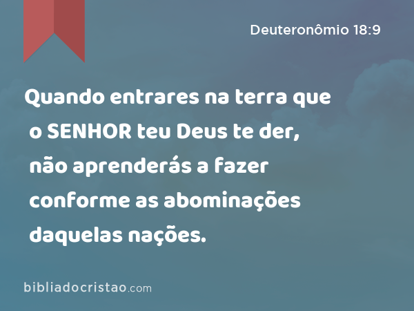 Quando entrares na terra que o SENHOR teu Deus te der, não aprenderás a fazer conforme as abominações daquelas nações. - Deuteronômio 18:9