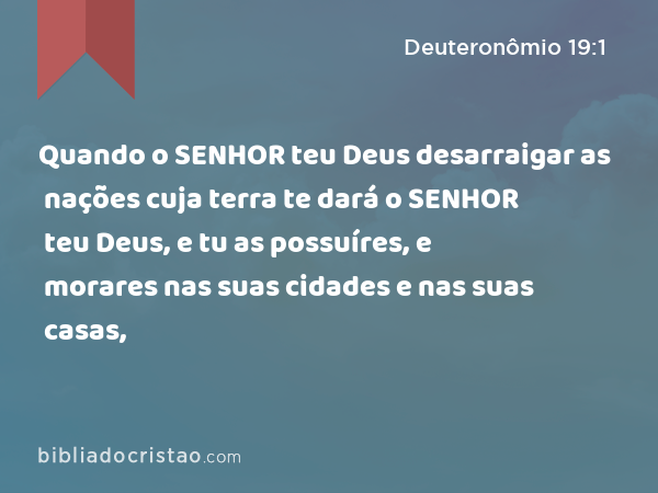 Quando o SENHOR teu Deus desarraigar as nações cuja terra te dará o SENHOR teu Deus, e tu as possuíres, e morares nas suas cidades e nas suas casas, - Deuteronômio 19:1