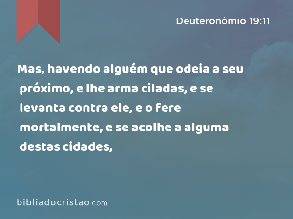 Mas, havendo alguém que odeia a seu próximo, e lhe arma ciladas, e se levanta contra ele, e o fere mortalmente, e se acolhe a alguma destas cidades, - Deuteronômio 19:11